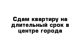 Сдам квартиру на длительный срок в центре города